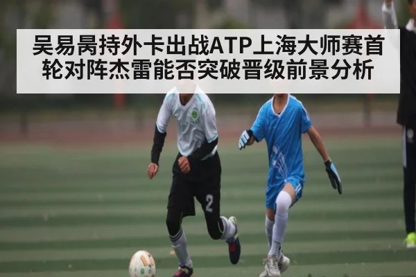 吴易昺持外卡出战ATP上海大师赛首轮对阵杰雷能否突破晋级前景分析